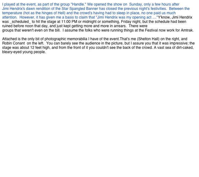 I played at the event, as part of the group "Handle." We opened the show on Sunday, only a few hours after
Jimi Hendrix's dawn rendition of the Star Spangled Banner has closed the previous night's festivities. Between the temperature (hot as the hinges of Hell) and the crowd's having had to sleep in place, no one paid us much
attention. However, it has given me a basis to claim that "Jimi Hendrix was my opening act ...."Y'know, Jimi Hendrix was _scheduled_ to hit the stage at 11:00 PM or midnight or something, Friday night, but the schedule had been ruined before noon that day, and just kept getting more and more in arrears. There were
groups that weren't even on the bill. I assume the folks who were running things at the Festival now work for Amtrak.
Attached is the only bit of photographic memorabilia I have of the event.That's me (Shelton Hall) on the right, and Robin Conant on the left. You can barely see the audience in the picture, but I assure you that it was impressive; the stage was about 12 feet high, and from the front of it you couldn't see the back of the crowd. A vast sea of dirt-caked, bleary-eyed young people.