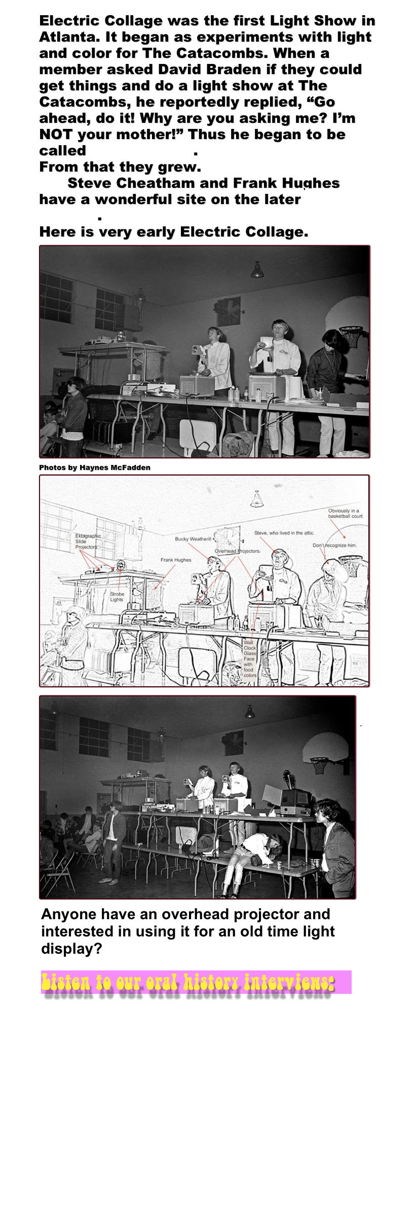 Electric Collage was the first Light Show in Atlanta. It began as experiments with light and color for The Catacombs. When a member asked David Braden if they could get things and do a light show at The Catacombs, he reportedly replied, &ldquo;Go ahead, do it! Why are you asking me? I&rsquo;m NOT your mother!&rdquo; Thus he began to be called Mother David.
From that they grew. 
      Steve Cheatham and Frank Hughes have a wonderful site on the later Electric Collage.
Here is very early Electric Collage. ￼
Photos by Haynes McFadden
￼ ￼

"










￼￼