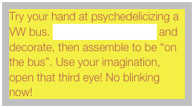 Try your hand at psychedelicizing a VW bus. Download this cutout and decorate, then assemble to be &ldquo;on the bus&rdquo;. Use your imagination, open that third eye! No blinking now!