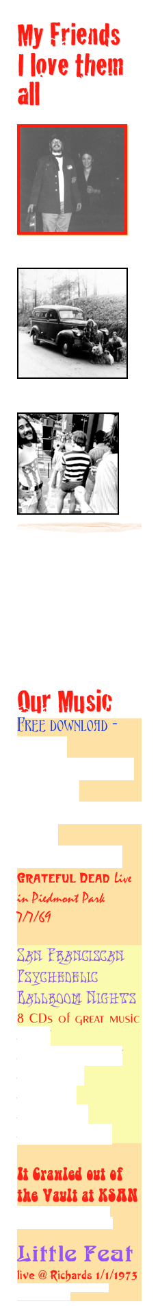 My Friends 
I love them all

￼
￼

￼
￼

￼
￼
￼





Our Music
Free download - http://www.archive.org/details/gd69-07-07.sbd.clugston.3116.sbeok.shnf
Grateful Dead Live in Piedmont Park 7/7/69 

San Franciscan Psychedelic Ballroom Nights 8 CDs of great music http://www.pooterland.com/index2/news/shack_chat/shack_chat16/shack_chat16.html 

It Crawled out of the Vault at KSAN
http://www.tapecity.org/showthread.php?t=2835

Little Feat
live @ Richards 1/1/1973
http://www.archive.org/details/lf1973-01-01.flacf