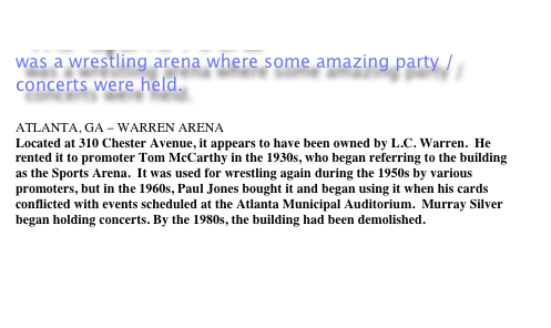 The Sports Arena 
was a wrestling arena where some amazing party / concerts were held.

ATLANTA, GA &ndash; WARREN ARENA 
Located at 310 Chester Avenue, it appears to have been owned by L.C. Warren.&nbsp; He rented it to promoter Tom McCarthy in the 1930s, who began referring to the building as the Sports Arena.&nbsp; It was used for wrestling again during the 1950s by various promoters, but in the 1960s, Paul Jones bought it and began using it when his cards conflicted with events scheduled at the Atlanta Municipal Auditorium.&nbsp; Murray Silver began holding concerts. By the 1980s, the building had been demolished. 

