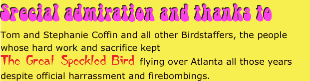 Special admiration and thanks to 
Tom and Stephanie Coffin and all other Birdstaffers, the people whose hard work and sacrifice kept 
The Great Speckled Bird flying over Atlanta all those years despite official harrassment and firebombings.